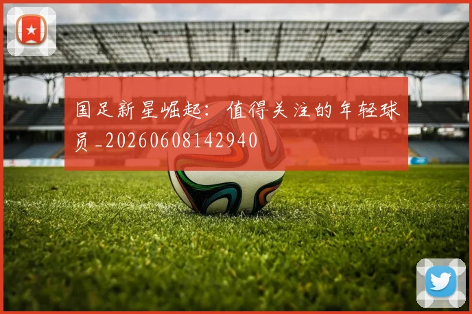 国足新星崛起:值得关注的年轻球员_20260608142940