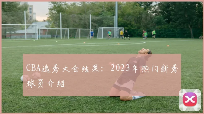CBA选秀大会结果:2023年热门新秀球员介绍