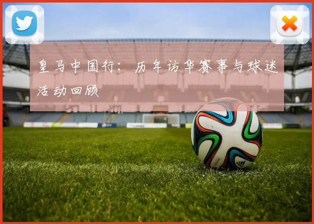 皇马中国行：历年访华赛事与球迷活动回顾