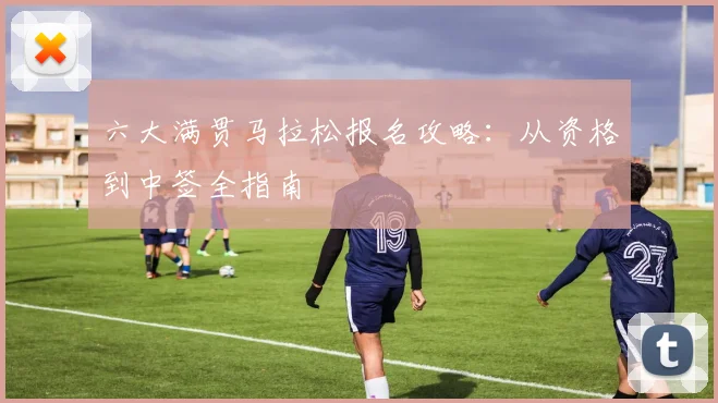六大满贯马拉松报名攻略:从资格到中签全指南