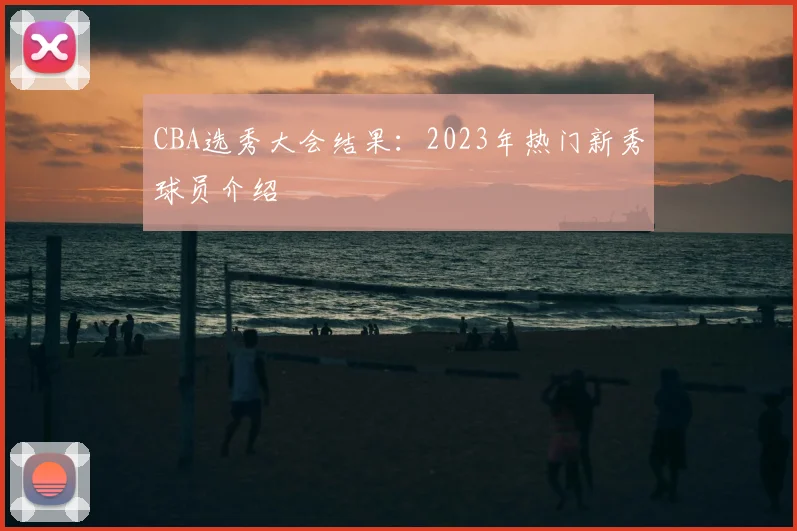 CBA选秀大会结果:2023年热门新秀球员介绍