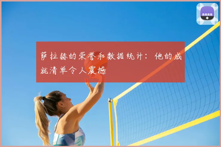 萨拉赫的荣誉和数据统计:他的成就清单令人震撼