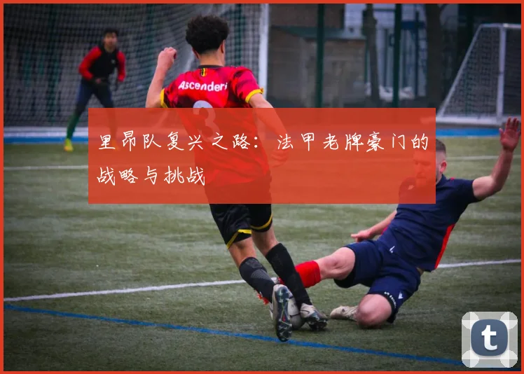 里昂队复兴之路：法甲老牌豪门的战略与挑战
