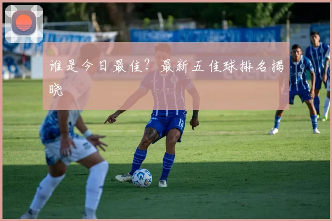 谁是今日最佳?最新五佳球排名揭晓