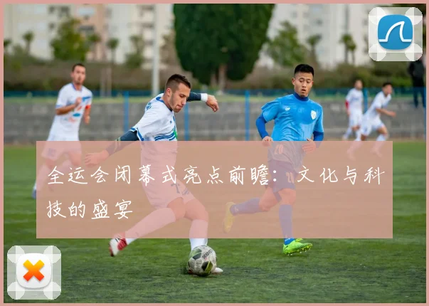 全运会闭幕式亮点前瞻:文化与科技的盛宴