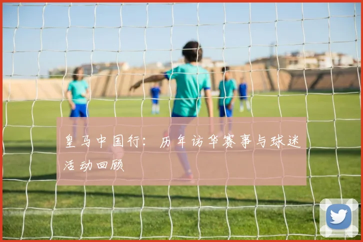 皇马中国行：历年访华赛事与球迷活动回顾