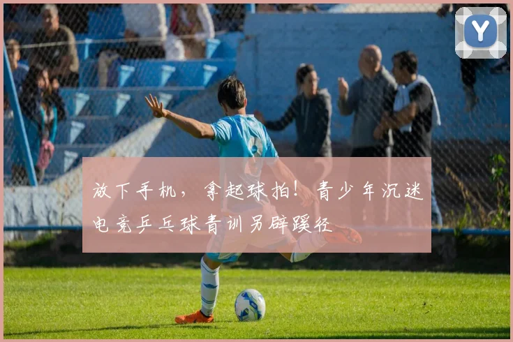 放下手机，拿起球拍！青少年沉迷电竞乒乓球青训另辟蹊径