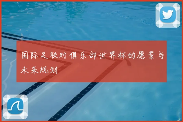 国际足联对俱乐部世界杯的愿景与未来规划