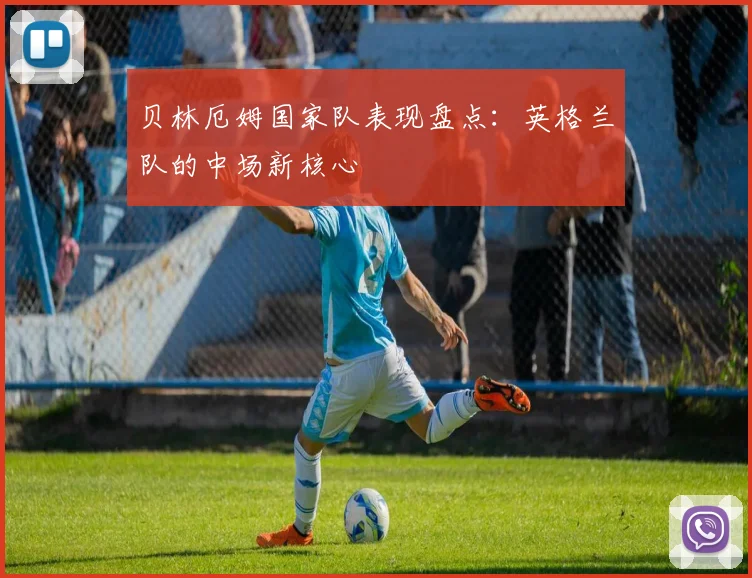 贝林厄姆国家队表现盘点:英格兰队的中场新核心
