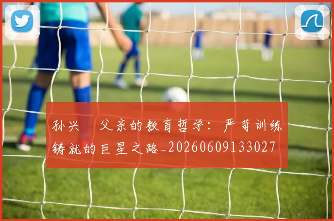 孙兴慜父亲的教育哲学:严苛训练铸就的巨星之路_20260609133027